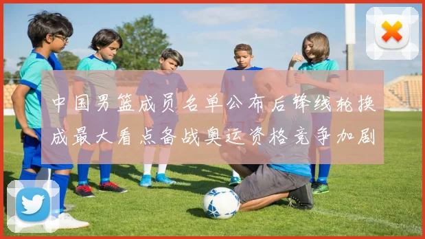 中国男篮成员名单公布后锋线轮换成最大看点备战奥运资格竞争加剧