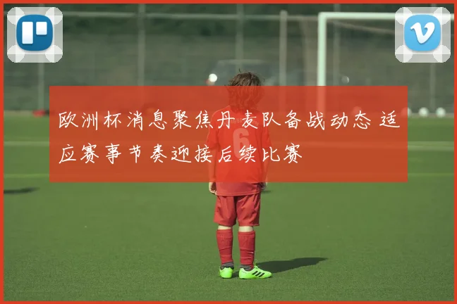 欧洲杯消息聚焦丹麦队备战动态 适应赛事节奏迎接后续比赛