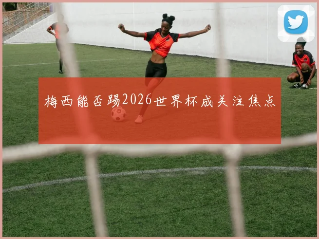 梅西能否踢2026世界杯成关注焦点
