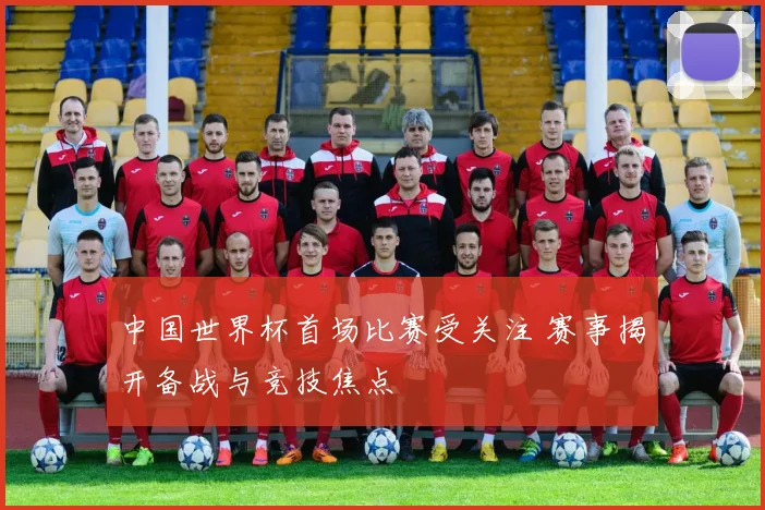 中国世界杯首场比赛受关注 赛事揭开备战与竞技焦点