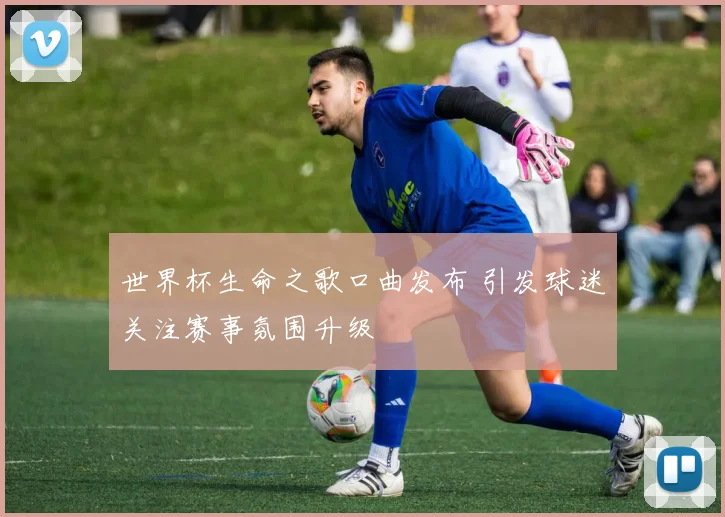 世界杯生命之歌口曲发布 引发球迷关注赛事氛围升级