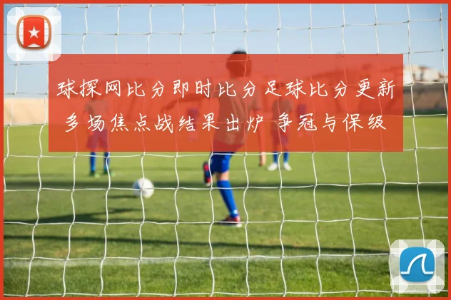 球探网比分即时比分足球比分更新 多场焦点战结果出炉 争冠与保级悬念延续