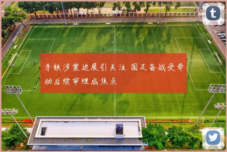 李铁涉案进展引关注 国足备战受牵动后续审理成焦点