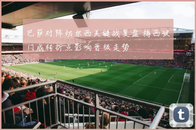 巴萨对阵切尔西关键战复盘 梅西破门成转折点影响晋级走势