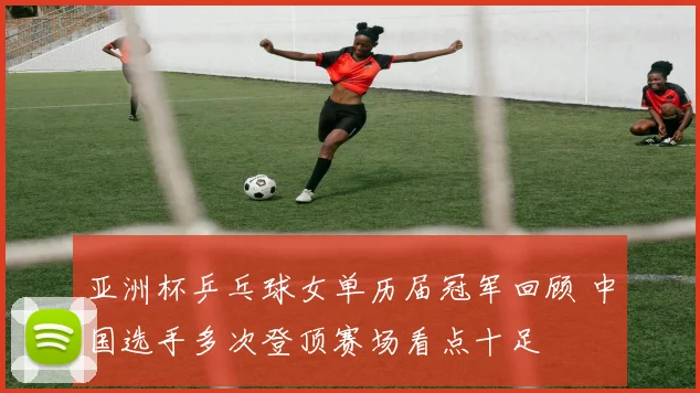 亚洲杯乒乓球女单历届冠军回顾 中国选手多次登顶赛场看点十足