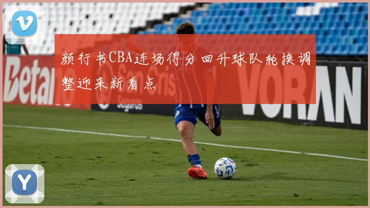 颜行书CBA连场得分回升球队轮换调整迎来新看点