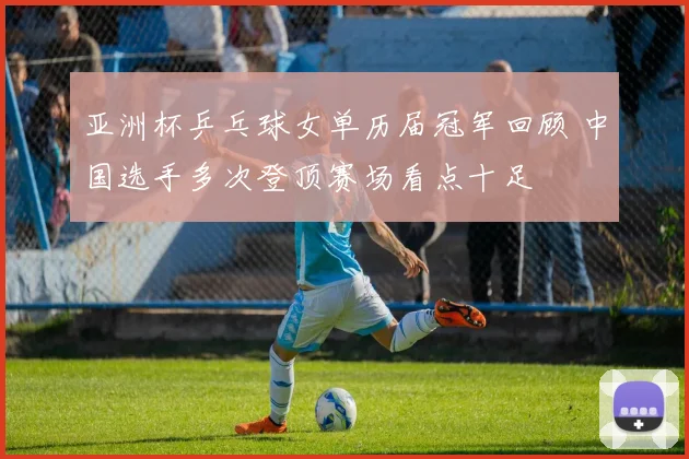 亚洲杯乒乓球女单历届冠军回顾 中国选手多次登顶赛场看点十足