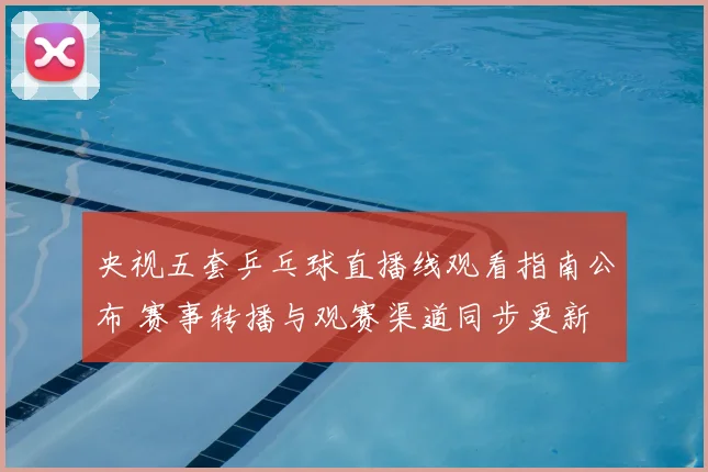 央视五套乒乓球直播线观看指南公布 赛事转播与观赛渠道同步更新