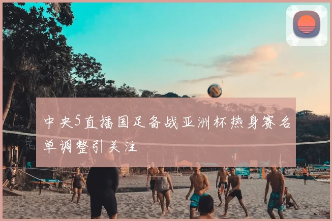 中央5直播国足备战亚洲杯热身赛名单调整引关注