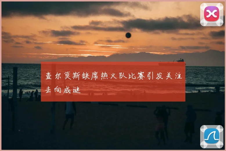 查尔莫斯缺席热火队比赛引发关注去向成谜