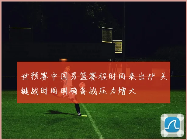 世预赛中国男篮赛程时间表出炉 关键战时间明确备战压力增大