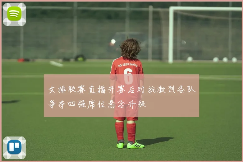 女排联赛直播开赛后对抗激烈各队争夺四强席位悬念升级