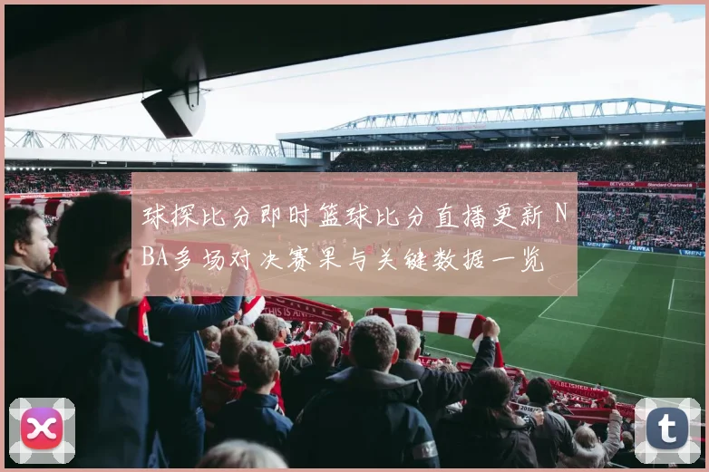 球探比分即时篮球比分直播更新 NBA多场对决赛果与关键数据一览
