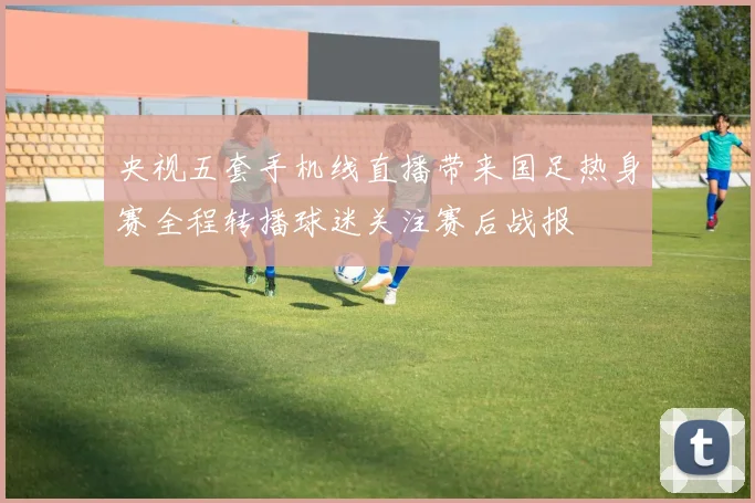 央视五套手机线直播带来国足热身赛全程转播球迷关注赛后战报