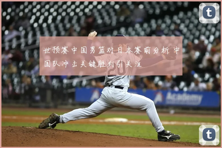 世预赛中国男篮对日本赛前分析 中国队冲击关键胜利引关注