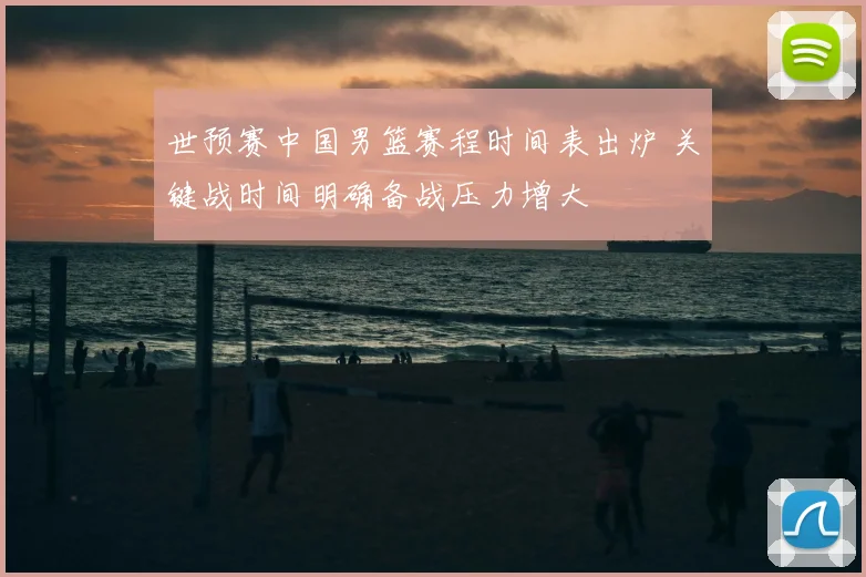 世预赛中国男篮赛程时间表出炉 关键战时间明确备战压力增大