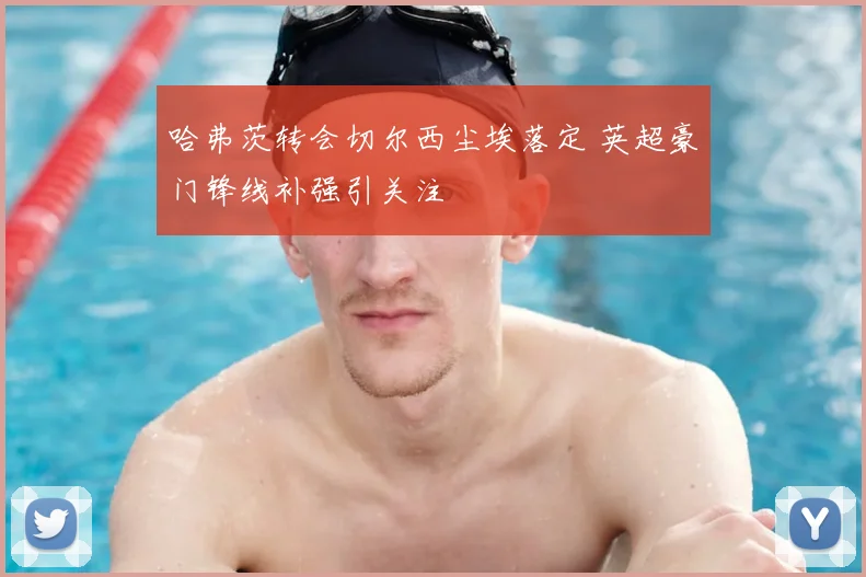 哈弗茨转会切尔西尘埃落定 英超豪门锋线补强引关注