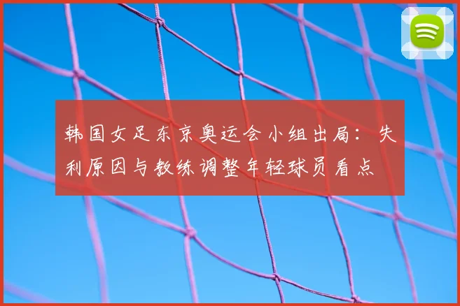 韩国女足东京奥运会小组出局：失利原因与教练调整年轻球员看点