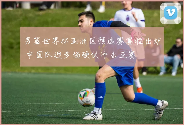 男篮世界杯亚洲区预选赛赛程出炉 中国队迎多场硬仗冲击正赛