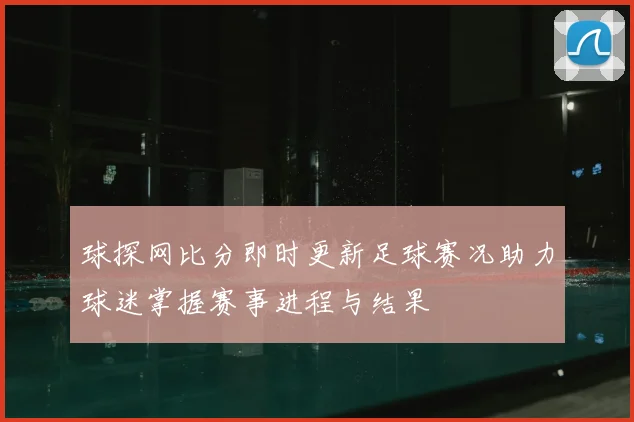 球探网比分即时更新足球赛况助力球迷掌握赛事进程与结果