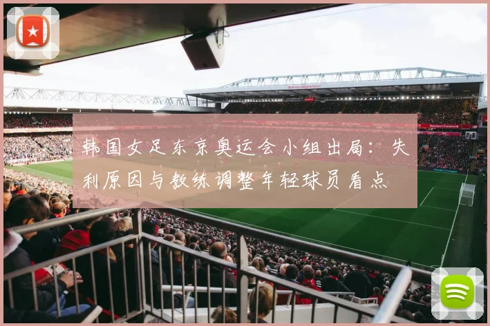 韩国女足东京奥运会小组出局：失利原因与教练调整年轻球员看点
